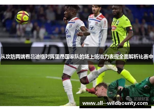 从攻防两端看吕迪格对阵里昂国家队的场上统治力表现全面解析比赛中