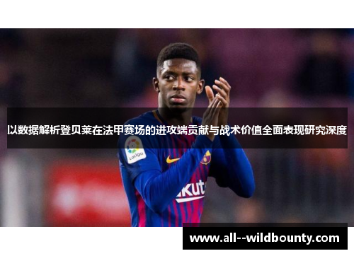 以数据解析登贝莱在法甲赛场的进攻端贡献与战术价值全面表现研究深度 以数据解析登贝莱在法甲赛场的进攻端贡献与战术价值全面表现研究深度