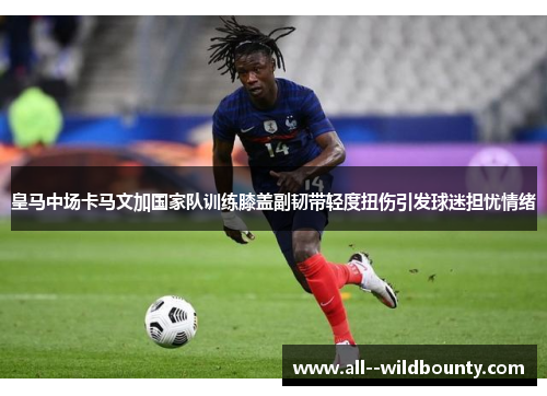皇马中场卡马文加国家队训练膝盖副韧带轻度扭伤引发球迷担忧情绪 皇马中场卡马文加国家队训练膝盖副韧带轻度扭伤引发球迷担忧情绪